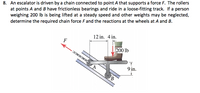 8. An escalator is driven by a chain connected to point A that supports a force F. The rollers
at points A and B have frictionless bearings and ride in a loose-fitting track. If a person
weighing 200 lb is being lifted at a steady speed and other weights may be neglected,
determine the required chain force F and the reactions at the wheels at A and B.
12 in. 4 in.
F
200 lb
9 in.
