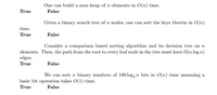 One can build a max-heap of n elements in O(n) time.
False
True
Given a binary search tree of n nodes, one can sort the keys therein in O(n)
time.
True
False
Consider a comparison based sorting algorithm and its decision tree on n
elements. Then, the path from the root to every leaf node in the tree must have N(n log n)
edges.
True
False
We can sort n binary numbers of 100 log, n bits in O(n) time assuming a
basic bit operation takes O(1) time.
True
False
