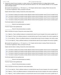 11/17/21, 1:41 PM
HW 10.3 (16 Questions)-Shams Ismael
9. Suppose the mean IQ score of people in a certain country is 100. Suppose the director of a college obtains a simple
random sample of 39 students from that country and finds the mean IQ is 103.1 with a standard deviation of 13.8. Complete
parts (a) through (d) below.
(a) Consider the hypotheses Ho: µ = 100 versus H4: µ> 100. Explain what the director is testing. Perform the test at the
a = 0.05 level of significance. Write a conclusion for the test.
Explain what the director is testing. Choose the correct answer below.
A. The director is testing if the sample provided sufficient evidence that the population mean IQ score is actually not equ
O B. The director is testing if the sample provided sufficient evidence that the population mean IQ score is actually greater
O c. The director is testing if the sample provided sufficient evidence that the population mean IQ score is actually not gre
O D. The director is testing if the sample provided sufficient evidence that the population mean IQ score is actually equal t
Find the test statistic for this hypothesis test.
(Round to two decimal places as needed.)
Find the P-value for this hypothesis test.
(Round to three decimal places as needed.)
Write a conclusion for the test. Choose the correct answer below.
A. Reject Ho. There is sufficient evidence to conclude that the mean IQ score of people in the country is greater than 10
B. Reject Ho. There is not sufficient evidence to conclude that the mean IQ score of people in the country is greater thai
O c. Do not reject Ho. There is not sufficient evidence to conclude that the mean IQ score of people in the country is grea
O D. Do not reject Ho. There is sufficient evidence to conclude that the mean IQ score of people in the country is greater t
(b) Consider the hypotheses Ho: µ = 101 versus H,: µ> 101. Explain what the director is testing. Perform the test at the
a = 0.05 level of significance. Write a conclusion for the test.
Explain what the director is testing. Choose the correct answer below.
A. The director is testing if the sample provided sufficient evidence that the population mean IQ score is actually greater
O B. The director is testing if the sample provided sufficient evidence that the population mean IQ score is actually not equ
O C. The director is testing if the sample provided sufficient evidence that the population mean IQ score is actually not gre
O D. The director is testing if the sample provided sufficient evidence that the population mean IQ score is actually equal to
Find the test statistic for this hypothesis test.
(Round to two decimal places as needed.)
Find the P-value for this hypothesis test.
(Round to three decimal places as needed.)
Write a conclusion for the test. Choose the correct answer below.
A. Do not reject Ho. There is sufficient evidence to conclude that the mean IQ score of people in the country is greater t
B. Reject Ho. There is not sufficient evidence to conclude that the mean IQ score of people in the country is greater thai
O c. Reject Ho. There is sufficient evidence to conclude that the mean IQ score of people in the country is greater than 10
O O O
