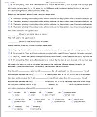 HW 10.3 (16 Questions)-Shams Ismael
O D. Do not reject Ho. There is not sufficient evidence to conclude that the mean IQ score of people in the country is grea
11/17/21, 1:41 PM
(c) Consider the hypotheses Ho: µ = 102 versus H,: µ> 102. Explain what the director is testing. Perform the test at the
a = 0.05 level of significance. Write a conclusion for the test.
Explain what the director is testing. Choose the correct answer below.
A. The director is testing if the sample provided sufficient evidence that the population mean IQ score is actually not gre
B. The director is testing if the sample provided sufficient evidence that the population mean IQ score is actually not equ
O c. The director is testing if the sample provided sufficient evidence that the population mean IQ score is actually equal ti
D. The director is testing if the sample provided sufficient evidence that the population mean IQ score is actually greater
Find the test statistic for this hypothesis test.
(Round to two decimal places as needed.)
Find the P-value for this hypothesis test.
(Round to three decimal places as needed.)
Write a conclusion for the test. Choose the correct answer below.
A. Reject Ho. There is sufficient evidence to conclude that the mean IQ score of people in the country is greater than 10
O B. Do not reject Ho. There is sufficient evidence to conclude that the mean IQ score of people in the country is greater t
C. Reject Ho. There is not sufficient evidence to conclude that the mean IQ score of people in the country is greater thai
O D. Do not reject Ho. There is not sufficient evidence to conclude that the mean IQ score of people in the country is grea
(d) Based on the results of parts (a)-(c), write a few sentences that explain the difference between "accepting" the
statement in the null hypothesis versus "not rejecting" the statement in the null hypothesis.
One should (1).
rather than (2)
the null hypothesis. If one (3)
the null
hypothesis, this indicates that the (4)
is a specific value, such as 100, 101, or 102, and so the same data
have been used to conclude that the (5)
is three different values. If one (6)
the null
hypothesis, this indicates that the (7)
could be 100, 101, or 102 or even some other value; we are simply
not ruling them out as the value of the (8)
Therefore, (9)
the null hypothesis can lead to
contradictory conclusions, whereas (10)
does not.
(1)
not reject
(2)
not reject
(3)
(4)
аcсepts
does not reject
population mean
ассept
ассept
sample mean
(5)
O sample mean
(6) O does not reject
(7)
O sample mean
(8) O sample mean.
population mean
ассepts
population mean
population mean.
(9)
(10)
О ассеpting
ассepting
not rejecting
not rejecting
