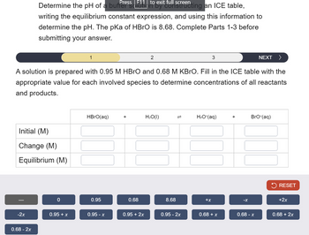 Press | full screen
Determine the pH of a buffs 11 to exit furting an ICE table,
writing the equilibrium constant expression, and using this information to
determine the pH. The pKa of HBrO is 8.68. Complete Parts 1-3 before
submitting your answer.
1
2
3
NEXT >
A solution is prepared with 0.95 M HBrO and 0.68 M KBRO. Fill in the ICE table with the
appropriate value for each involved species to determine concentrations of all reactants
and products.
HBrO(aq)
+
H₂O(1)
=
H3O+(aq)
+
BrO-(aq)
Initial (M)
Change (M)
Equilibrium (M)
0
0.95
0.68
8.68
+x
-x
RESET
+2x
-2x
0.95 + x
0.95 - x
0.95 + 2x
0.95 - 2x
0.68 + x
0.68 - x
0.68 + 2x
0.68 - 2x