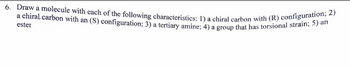 6. Draw a molecule with each of the following characteristics: 1) a chiral carbon with (R) configuration; 2)
a chiral carbon with an (S) configuration; 3) a tertiary amine; 4) a group that has torsional strain; 5) an
ester