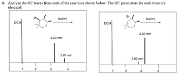 6. Analyze the GC traces from each of the reactions shown below. The GC parameters for each trace are
identical:
Br.
NaOH
DCM
3.20 min
3.81 min
Br,
NaOH
DCM
1
2
4
1
2
3.20 min
2.82 min