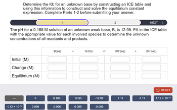 Determine the Kb for an unknown base by constructing an ICE table and
using this information to construct and solve the equilibrium constant
expression. Complete Parts 1-2 before submitting your answer.
1
2
NEXT >
The pH for a 0.185 M solution of an unknown weak base, B, is 12.95. Fill in the ICE table
with the appropriate value for each involved species to determine the unknown
concentrations of all reactants and products.
Initial (M)
Change (M)
Equilibrium (M)
B(aq)
H₂O(1)
=
OH-(aq)
+
BH+(aq)
RESET
0
0.185
12.95
-12.95
1.11
-1.11
1.12 × 10-13
-1.12 × 10-13
0.096
-0.096
0.089
-0.089