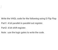 Write the VHDL code for the following using D Flip Flop
Part1: 4 bit parallel in parallel out register.
Part2: 4 bit shift register.
Note : use the logic gates to write the code.
