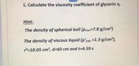 1. Calculate the viscosity coefficient of glycerin n.
Hint:
The density of spherical ball (piron=7.8 g/cm³)
The density of viscous liquid (p’iron =1.3 g/cm³),
2=10.05 cm², d=60 cm and t=4.59 s
