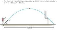 . The player kicks a football with an initial speed of vo = 90 ft/s. Determine the time the ball is
in the air and the angle 0 of the kick.
126 ft
