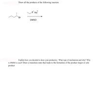 Draw all the products of the following reaction.
+
S Na
Br
DMSO
Explain how you decided to draw your product(s). What type of mechanism and why? Why
is DMSO is used? Draw a transition state that leads to the formation of the product major or sole
product
