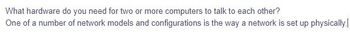 What hardware do you need for two or more computers to talk to each other?
One of a number of network models and configurations is the way a network is set up physically.