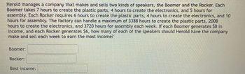 Herold manages a company that makes and sells two kinds of speakers, the Boomer and the Rocker. Each
Boomer takes 7 hours to create the plastic parts, 4 hours to create the electronics, and 5 hours for
assembly. Each Rocker requires 6 hours to create the plastic parts, 4 hours to create the electronics, and 10
hours for assembly. The factory can handle a maximum of 3388 hours to create the plastic parts, 2008
hours to create the electronics, and 3720 hours for assembly each week. If each Boomer generates $8 in
income, and each Rocker generates $6, how many of each of the speakers should Herold have the company
make and sell each week to earn the most income?
Boomer:
Rocker:
Best income: