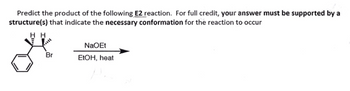 Predict the product of the following E2 reaction. For full credit, your answer must be supported by a
structure(s) that indicate the necessary conformation for the reaction to occur
H H
Br
NaOEt
EtOH, heat