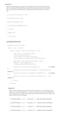 Question 1
Which of the following are regular files and directory files contained in the JAR file
that is provided with the HWO5 starter code? When listing the contents of the JAR
file, you can ignore any differences in capitalization of the filenames if you notice
any.
C cs1302/adt/StringList.class
C cs1302/adt/Node.class
META-INF/MANIFEST.ME
Ccs1302/adt/Stringlist.java
C cs1302/
C META-INF/
C cs1302/adt/
LinkedListDriver
package cs1302.listadt;
public class Driver {
public static void main (String[] args) {
Node node = new Node ("Tom");
node.setItem ("Susan") ;
node.setNext (new Node ("Sally"));
node.getNext (). setNext (new Node ("Barry"));
Node end = new Node ("Supa Mike", node);
Node n = node.getNext () ;
n.setNext (new Node ("Simon"));
System.out.println (end.getNext ());
// Output
1
System.out.println (node.getNext ().getitem ()); //
Output 2
System.out.println (n.getNext ().getNext ());
// output
3
System.out.println (n.getNext ().getItem ());
//
Output 4
} // main
} // Driver
Question 2
Which of the following statements about the code above are true? Select all that
apply. You can assume that the Node class is the same one used in the HW05 JAR
file. In fact, you can compile and run this code to check your answers as long as you
add the JAR file to the classpath.
| The line marked Output 3 will print null when the code is executed.
|The line marked Output 4 will print simon when the code is executed.
| The line marked output 1 will print null when the code is executed.
| The line marked Output 2 will print Sally when the code is executed.
