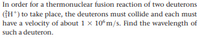 In order for a thermonuclear fusion reaction of two deuterons
(GH*) to take place, the deuterons must collide and each must
have a velocity of about 1 x 10°m/s. Find the wavelength of
such a deuteron.
