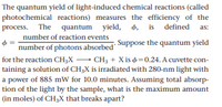 The quantum yield of light-induced chemical reactions (called
photochemical reactions) measures the efficiency of the
process. The quantum yield,
d, is defined
4,
as:
number of reaction events
number of photons absorbed Suppose the quantum yield
for the reaction CH;X - CH3 + X is =0.24. A cuvette con-
taining a solution of CH3X is irradiated with 280-nm light with
a power of 885 mW for 10.0 minutes. Assuming total absorp-
tion of the light by the sample, what is the maximum amount
(in moles) of CH3X that breaks apart?
