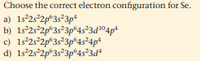 Choose the correct electron configuration for Se.
a) 1s°2s°2p*3s*3p*
b) 1s°25°2p*3s*3p°4s²3d®4p*
c) 1s°2s°2p*3s*3p*4s²4p*
d) 1s°2s²2p*3s*3p*4s²3d*
