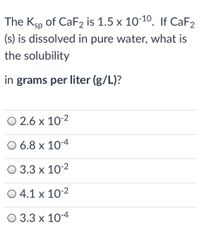 The Ksp of CAF2 is 1.5 x 10-10, If CaF2
(s) is dissolved in pure water, what is
the solubility
in grams per liter (g/L)?
О 2.6 х 10:2
O 6.8 x 10-4
О 3.3 х 10:2
O 4.1 x 10-2
О 3.3 х 10-4
