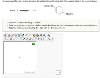 Draw structural formulas for the diene and dienophile that combine in a Diels-Alder reaction to form the product shown.
Diene + Dienophile
CH3CH2O
CO₂CH3
• Consider E/Z stereochemistry of alkenes.
• Draw one structure per sketcher. Add additional sketchers using the drop-down menu in the bottom right corner.
• Separate multiple products using the + sign from the drop-down menu.
?
n
ChemDoodle