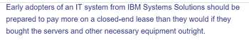 Early adopters of an IT system from IBM Systems Solutions should be
prepared to pay more on a closed-end lease than they would if they
bought the servers and other necessary equipment outright.