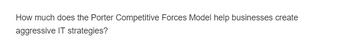 How much does the Porter Competitive Forces Model help businesses create
aggressive IT strategies?