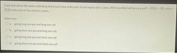 A put and call on the same underlying share each have strike price 25 and expiry date 2 years. Which portfolio will give a payoff-IS(2)-25), where
S(2) is the price of the stock in 2 years.
Select one:
O a. going long one put and long one call
O b.
going short one put and long one call
Oc. going long one put and short one call
Od: going short one put and short one call