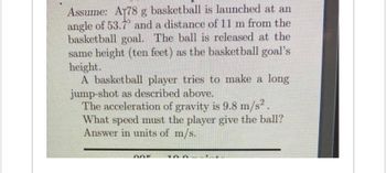 Assume: A178 g basketball is launched at an
angle of 53.7 and a distance of 11 m from the
basketball goal. The ball is released at the
same height (ten feet) as the basketball goal's
height.
A basketball player tries to make a long
jump-shot as described above.
The acceleration of gravity is 9.8 m/s².
What speed must the player give the ball?
Answer in units of m/s.