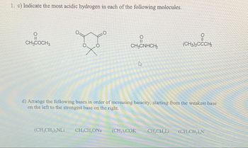 1. c) Indicate the most acidic hydrogen in each of the following molecules.
요
CH3COCH 3
X°
(CH₂CH₂)₂NLi
O
||
CH3CNHCH3
CH,CH,ONa
4
d) Arrange the following bases in order of increasing basicity, starting from the weakest base
on the left to the strongest base on the right.
O
(CH3)3CCCH3
(CH3), COK CHỊCH Li (CH₂CH₂),N