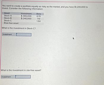 You want to create a portfolio equally as risky as the market, and you have $1,200,000 to
invest. Consider the following information:
Asset
Stock A
Stock B
Stock C
Risk-free asset
What is the investment in Stock C?
Investment
Investment
$300,000
$ 240,000
Investment
Beta
0.70
1.10
1.50
What is the investment in risk-free asset?