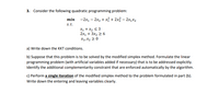 3. Consider the following quadratic programming problem:
min -2x1 – 2x, + xỉ + 2x3 – 2x,x2
s.t.
X1 +x2 < 3
2x1 + 3x2 2 6
X1, X2 2 0
a) Write down the KKT conditions.
b) Suppose that this problem is to be solved by the modified simplex method. Formulate the linear
programming problem (with artificial variables added if necessary) that is to be addressed explicitly.
Identify the additional complementarity constraint that are enforced automatically by the algorithm.
c) Perform a single iteration of the modified simplex method to the problem formulated in part (b).
Write down the entering and leaving variables clearly.
