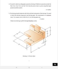 1) You need to sketch an orthographic projection drawing of Multiview projection include the
Plan View, Front View and Side View from the picture object as given using third angle
projection and the symbol.
(15 marks)
2) The drawing should include the title block and detail information of the drawing. You need
to sketch the drawing using pencil and drawing paper. The measurement is in milimeter
(mm). Use a proper scale to utilize the A3 size drawing paper area.
(5 marks)
Submit your drawing in pdf file through Putrablast system.
65
45
120
15
120
Drawing 1.0: Picture object
II
