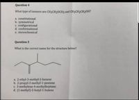 Question 4
What type of isomers are CH3CH20CH3 and CH3CH2CH20H?
a. constitutional
b. symmetrical
C. configurational
d. conformational
e. stereochemical
Question 5
What is the correct name for the structure below?
a. 2-ethyl-3-methyl-1-hexene
b. 2-propyl-3-methyl-1-pentene
c. 3-methylene-4-methylheptane
d. (1-methyl)-2-butyl-1-butene
