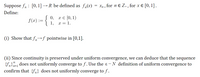 Suppose fn : [0, 1] → R be defined as f,(x)
Xn ,
for n e Z+, for x € [0, 1].
Define:
0,
x € [0, 1)
f(x) := {
1, x = 1.
(i) Show that f,n→f pointwise in [0,1].
(ii) Since continuity is preserved under uniform convergence, we can deduce that the
{fn}=1 does not uniformly converge to f. Use the ɛ- N definition of uniform convergence to
confirm that {fn} does not uniformly converge to f .
sequence
