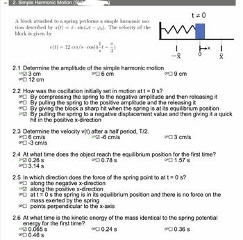 9P
2. Simple Harmonic Motion (SHM
A block attached to a spring performs a simple harmonic mo-
tion described by r(t) = sin(wt-o). The velocity of the www
block is given by
v(t) = 12 cm/s · cos(4-t — 7)
-
2.1 Determine the amplitude of the simple harmonic motion
1P 3 cm
OP 6 cm
OP 12 cm
2.3 Determine the velocity v(t) after a half period, T/2.
OP 6 cm/s
2P-6 cm/s
OP-3 cm/s
OP 9 cm
OP
1PM
OP
OP
t #0
2.2 How was the oscillation initially set in motion at t = 0 s?
OP
OP
By compressing the spring to the negative amplitude and then releasing it
By pulling the spring to the positive amplitude and the releasing it
OP
By giving the block a sharp hit when the spring is at its equilibrium position
2PM By pulling the spring to a negative displacement value and then giving it a quick
hit in the positive x-direction
OP 3 cm/s
2.5 In which direction does the force of the spring point to at t = 0 s?
along the negative x-direction
0
2.4 At what time does the object reach the equilibrium position for the first time?
OP 0.78 s
OP 1.57 s
2P 0.26 s
OP 3.14 s
Î
along the positive x-direction
at t = 0s the spring is in its equilibrium position and there is no force on the
mass exerted by the spring
points perpendicular to the x-axis
2.6 At what time is the kinetic energy of the mass identical to the spring potential
energy for the first time?
1P 0.065 s
OP 0.24 s
OP 0.36 s
OP
0.46 s