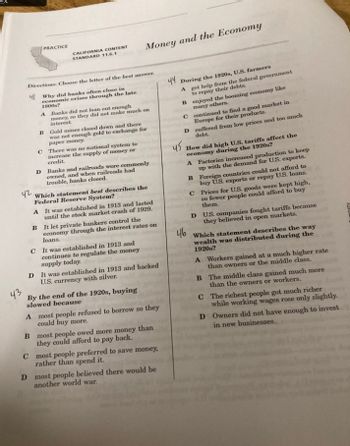 42
43
PRACTICE
CALIFORNIA CONTENT
STANDARD 11.6.1
Directions: Choose the letter of the best answer.
4 Why did banks often close in
economic crises through the late
1800s?
A Banks did not loan out enough
money, so they did not make much on
interest.
Money and the Economy
B Gold mines closed down and there
was not enough gold to exchange for
paper money.
C There was no national system to
increase the supply of money or
credit.
D Banks and railroads were commonly
owned, and when railroads had
trouble, banks closed.
Which statement best describes the
Federal Reserve System?
A
It was established in 1913 and lasted
until the stock market crash of 1929.
B It let private bankers control the
economy through the interest rates on
loans.
C It was established in 1913 and
continues to regulate the money
supply today.
D It was established in 1913 and backed
U.S. currency with silver.
By the end of the 1920s, buying
slowed because
A most people refused to borrow so they
could buy more.
B most people owed more money than
they could afford to pay back.
C
most people preferred to save money,
rather than spend it.
D most people believed there would be
another world war.
44 During the 1920s, U.S. farmers
A
B
C continued to find a good market in
Europe for their products.
D
45
got help from the federal government
to repay their debts.
enjoyed the booming economy like
many others.
46
suffered from low prices and too much
debt.
How did high U.S. tariffs affect the
economy during the 1920s?
A Factories increased production to keep
up with the demand for U.S. exports.
B Foreign countries could not afford to
buy U.S. exports or repay U.S. loans.
Prices for U.S. goods were kept high,
so fewer people could afford to buy
them.
C
D
U.S. companies fought tariffs because
they believed in open markets.
Which statement describes the way
wealth was distributed during the
1920s?
A Workers gained at a much higher rate
than owners or the middle class.
B
The middle class gained much more
than the owners or workers.
C
The richest people got much richer
while working wages rose only slightly.
Owners did not have enough to invest
in new businesses.
D