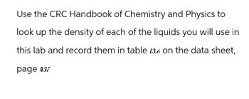 Use the CRC Handbook of Chemistry and Physics to
look up the density of each of the liquids you will use in
this lab and record them in table 13.6 on the data sheet,
page 437