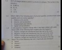 1.1
10 C of charge passes a point in a circuit in 2 minutes. The current in the
circuit is...
A 0.083 A.
B 0.2 A.
C 5 A.
D 12 A.
(2)
Which ONE of the following pairs of physical quantity consists of one scalar
quantity and one vector quantity?
A Distance and velocity.
B Velocity and acceleration
C Displacement and Velocity
D Speed and accelération.
A rod acquires a negative charge after it has been rubbed with wool.
Which ONE of the following best explains why this happens?
A Positive charges are transferred from the rod to the wool.
B Negative charges are transferred from the rod to the wool.
C Positive charges are transferred from the wool to the rod.
D Negative charges are transferred from the wool to the rod.
1.4 Which one of the following has both magnitude and direction?
1.2
(2)
1.3
(2)
A Speed
B Vectors
C Scalars
D Distance
(2)
