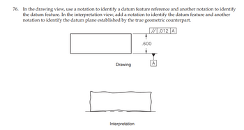 76. In the drawing view, use a notation to identify a datum feature reference and another notation to identify
the datum feature. In the interpretation view, add a notation to identify the datum feature and another
notation to identify the datum plane established by the true geometric counterpart.
// .012 A
Drawing
Interpretation
.600
A