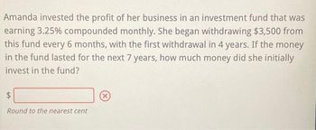 Amanda invested the profit of her business in an investment fund that was
earning 3.25% compounded monthly. She began withdrawing $3,500 from
this fund every 6 months, with the first withdrawal in 4 years. If the money
in the fund lasted for the next 7 years, how much money did she initially
invest in the fund?
$
Round to the nearest cent
X