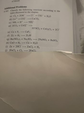 of blood.
Additional Problems
4.103 Classify the following reactions according to the
types discussed in the chapter.
(a) Cl₂ + 2OH-CI+CIO + H₂O
(b) Ca²+ + CO - CaCO,
(c) NH3 + H* — NH
(d) 2CCl4 +Cro
2COC1₂+ CrO₂Cl₂ + 2C1
(e) Ca + F₂ - CaF₂
(f) 2Li + H₂ - 2LiH
(g) Ba(NO3)2 + Na₂SO4 → 2NaNO3 + BaSO4
(h) CuO + H₂ →→ Cu + H₂O
(i) Zn + 2HCl → ZnCl₂ + H₂
(j) 2FeCl₂ + Cl₂ → 2FeCl₂