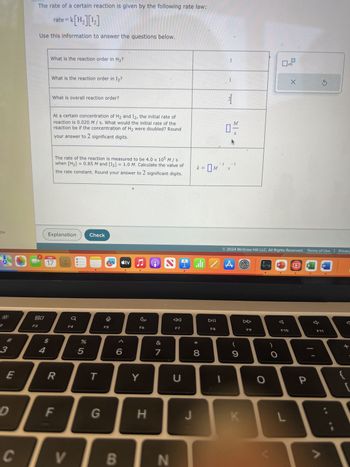 Ou
2
3
E
D
C
The rate of a certain reaction is given by the following rate law:
=k[H₂][¹₂]
Use this information to answer the questions below.
80
F3
4
rate = k
What is the reaction order in H₂?
What is the reaction order in I₂?
What is overall reaction order?
At a certain concentration of H₂ and I2, the initial rate of
reaction is 0.020 M/s. What would the initial rate of the
reaction be if the concentration of H₂ were doubled? Round
your answer to 2 significant digits.
Explanation
FEB
17
The rate of the reaction is measured to be 4.0 x 105 M / s
when [H₂] = 0.85 M and [I₂] = 1.0 M. Calculate the value of
the rate constant. Round your answer to 2 significant digits.
R
F
LL
Q
F4
V
%
5
Check
T
G
F5
6
B
tv
7
F6
Y
H
&
7
2
N
F7
U
I
J
k = M
الله
* 00
8
DII
F8
1
1
I
21
N
M
0-
-1 -1
*S
Z A S
2024 McGraw Hill LLC. All Rights Reserved. Terms of Use | Privacy
(
9
K
►
F9
O
O
F10
X
L
P
X
W
F11
+
{