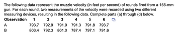 The following data represent the muzzle velocity (in feet per second) of rounds fired from a 155-mm
gun. For each round, two measurements of the velocity were recorded using two different
measuring devices, resulting in the following data. Complete parts (a) through (d) below.
Observation 1
2
3
A
B
4
5
6
793.7 792.9 791.9 791.3 791.8 793.7
803.4 792.3 801.0 787.4 797.1 791.6