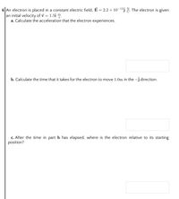 6 An electron is placed in a constant electric field, E = 2.2 x 10¬1³j a. The electron is given
an initial velocity of v = 1.5î m.
a. Calculate the acceleration that the electron experiences.
%3D
b. Calculate the time that it takes for the electron to move 1.0m in the -j direction.
c. After the time in part b has elapsed, where is the electron relative to its starting
position?
