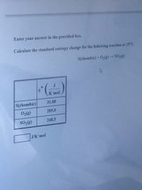 Enter your answer in the provided box.
Calculate the standard entropy change for the following reaction at 25°C.
S(rhombic) + O3(g)SO,()
S.
К mol
S(rhombic)
31.88
0,(g)
205.0
248.5
J/K'mol
