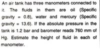 An air tank has three manometers connected to
it. The fluids in them
oil (Specific
gravity
0.8), water and mercury (Specific
gravity = 13.6). If the absolute pressure in the
tank is 1.2 bar and barometer reads 760 mm of
Hg. Estimate the height of fluid in each of
manometer.
