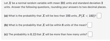 Let X be a normal random variable with mean 201 units and standard deviation 3
units. Answer the following questions, rounding your answers to two decimal places.
(a) What is the probability that X will be less than 193 units, P(X < 193)?
(b) What is the probability that X will be within 8 units of the mean?
(c) The probability is 0.12 that X will be more than how many units?