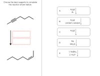 **Educational Website Content: Reaction Completion Using Reagents**

**Objective:** Choose the best reagents to complete the reaction depicted below.

**Reaction Overview:**  
The schematic shows an organic compound transformation. The initial structure consists of a hydrocarbon with two triple bonds, transforming into a hydrocarbon with a single bond between carbon atoms in the final structure.

**Reagent Options:**

- **A.** \( \text{H}_2(\text{g}) \) / Pt  
  - Hydrogen gas in the presence of a platinum catalyst.

- **B.** \( \text{H}_2(\text{g}) \) / Lindlar's catalyst  
  - Hydrogen gas with Lindlar’s catalyst, used for partial hydrogenation to convert alkynes to cis-alkenes.

- **C.** \( \text{H}_2(\text{g}) \)  
  - Hydrogen gas, potentially indicating a general hydrogenation process.

- **D.** Na / \( \text{NH}_3(\text{l}) \)  
  - A sodium metal and liquid ammonia setup, typically for dissolving metal reductions to convert alkynes to trans-alkenes.

- **E.**  
  1. \( \text{NaBH}_4 \)  
  2. \( \text{H}_3\text{O}^+ \)  
  - Sodium borohydride followed by acid, a common reduction method for carbonyl functionalities.

**Visual Representation:**

- The initial line structure shows a hydrocarbon with multiple triple bonds (depicted with three parallel lines).
- Following the reagent interaction, the final line structure exhibits a hydrocarbon with a singular bond style, indicating complete reduction.

**Task:** Analyze the transformation and choose the appropriate reagent that accomplishes the desired conversion effectively. Consider the nature of each reagent and the extent of hydrogenation required for this chemical reaction.