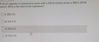 A 10 uF capacitor is connected in series with a 250 Q resistor across a 500 V, 60 Hz
source. What is the total circuit impedance?
a) 282.3 Q
O b) 364.5 2
c) 258.3 Q
O d) 332.3 2
