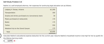 Self-Study Problem 3.6
Nadine is a self-employed attorney. Her expenses for continuing legal education are as follows:
Lodging in Tempe, Arizona
Transportation
Snacks and drinks purchased at a convenience store
Meals purchased at restaurants
Books
Tuition
Weekend trip to the Grand Canyon
Total
$1,200
350
30
170
175
550
175
$2,650
Calculate Nadine's educational expense deduction for the current year. Assume Nadine's household income is too high for her to qualify for
the lifetime learning credit.
2,375 X