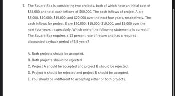 7. The Square Box is considering two projects, both of which have an initial cost of
$35,000 and total cash inflows of $50,000. The cash inflows of project A are
$5,000, $10,000, $15,000, and $20,000 over the next four years, respectively. The
cash inflows for project B are $20,000, $15,000, $10,000, and $5,000 over the
next four years, respectively. Which one of the following statements is correct if
The Square Box requires a 13 percent rate of return and has a required
discounted payback period of 3.5 years?
A. Both projects should be accepted.
B. Both projects should be rejected.
C. Project A should be accepted and project B should be rejected.
D. Project A should be rejected and project B should be accepted.
E. You should be indifferent to accepting either or both projects.