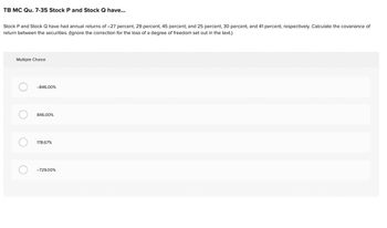 TB MC Qu. 7-35 Stock P and Stock Q have...
Stock P and Stock Q have had annual returns of -27 percent, 29 percent, 45 percent; and 25 percent, 30 percent, and 41 percent, respectively. Calculate the covariance of
return between the securities. (Ignore the correction for the loss of a degree of freedom set out in the text.)
Multiple Choice
-846.00%
846.00%
178.67%
-729.00%