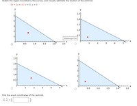 **WebAssign Graph Evaluation: Finding the Centroid**

This exercise involves sketching the region bounded by the curves, identified by the equation \(5x + 2y = 10\), and the lines \(x = 0\) and \(y = 0\). The goal is to visually estimate the location of the centroid of this bounded region.

### Diagrams Overview

The image provides four plots, each representing a right-angled triangular region in the coordinate system with the vertices at \((0, 0)\), \((2, 0)\), and \((0, 5)\). The diagonal of the triangle corresponds to the line \(5x + 2y = 10\). In each plot, a red dot indicates a different possible position for the centroid.

1. **Top Left Plot:**
   - X-axis ranges from 0 to 2.5
   - Y-axis ranges from 0 to 5
   - Red dot positioned approximately at \((0.5, 1.5)\)

2. **Top Right Plot:**
   - X-axis ranges from 0 to 5
   - Y-axis ranges from 0 to 2.5
   - Red dot positioned approximately at \((2, 0.5)\)

3. **Bottom Left Plot:**
   - X-axis ranges from 0 to 5
   - Y-axis ranges from 0 to 2.5
   - Red dot positioned approximately at \((1, 0.5)\)

4. **Bottom Right Plot:**
   - X-axis ranges from 0 to 2.5
   - Y-axis ranges from 0 to 5
   - Red dot positioned approximately at \((0.5, 2)\)

### Task Instructions

- Review each plot to estimate which red dot best represents the centroid of the triangular region.
- Use the interactive option (circles below graphs) to select the plot that you believe accurately identifies the centroid.

### Conclusion

Finally, calculate and enter the exact coordinates of the centroid in the provided form:
\[
(\bar{x}, \bar{y}) = \left( \text{[input field]}, \text{[input field]} \right)
\] 

This exercise enhances understanding of geometric centroids and encourages spatial reasoning and analysis through visual aids.